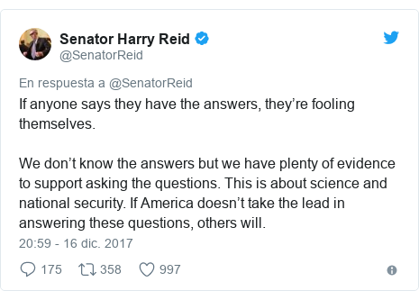 Publicación de Twitter por @SenatorReid: If anyone says they have the answers, they’re fooling themselves. We don’t know the answers but we have plenty of evidence to support asking the questions. This is about science and national security. If America doesn’t take the lead in answering these questions, others will.