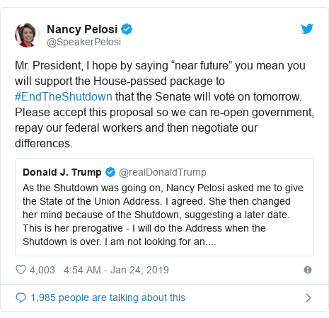 Twitter post by @SpeakerPelosi: Mr. President, I hope by saying ânear futureâ you mean you will support the House-passed package to #EndTheShutdown that the Senate will vote on tomorrow. Please accept this proposal so we can re-open government, repay our federal workers and then negotiate our differences. 