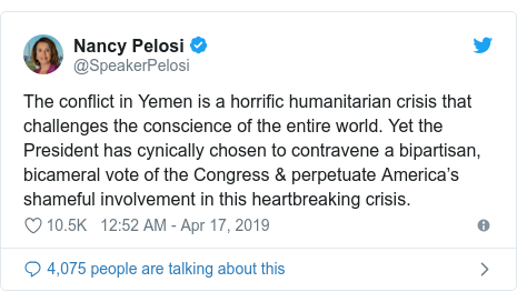 Twitter post by @SpeakerPelosi: The conflict in Yemen is a horrific humanitarian crisis that challenges the conscience of the entire world. Yet the President has cynically chosen to contravene a bipartisan, bicameral vote of the Congress & perpetuate America’s shameful involvement in this heartbreaking crisis.