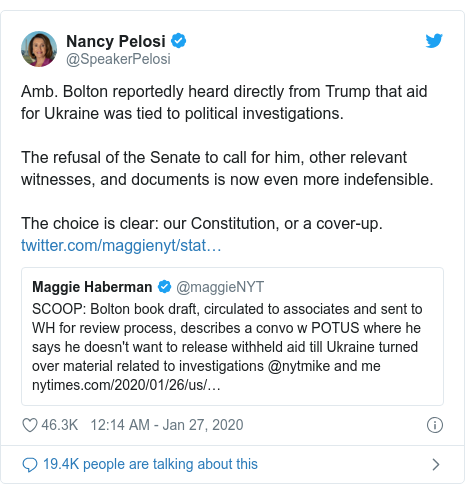 Twitter post by @SpeakerPelosi: Amb. Bolton reportedly heard directly from Trump that aid for Ukraine was tied to political investigations.The refusal of the Senate to call for him, other relevant witnesses, and documents is now even more indefensible.The choice is clear  our Constitution, or a cover-up. 