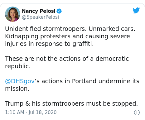 Twitter post by @SpeakerPelosi: Unidentified stormtroopers. Unmarked cars. Kidnapping protesters and causing severe injuries in response to graffiti.These are not the actions of a democratic republic.@DHSgov’s actions in Portland undermine its mission.Trump & his stormtroopers must be stopped.