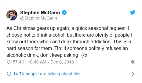 Twitter post by @StephenMcGann: As Christmas gears up again, a quick seasonal request. I choose not to drink alcohol, but there are plenty of people I know out there who can't drink through addiction. This is a hard season for them. Tip  if someone politely refuses an alcoholic drink, don't keep asking  -) x