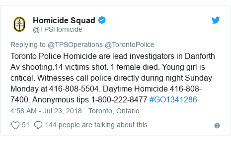 Twitter post by @TPSHomicide: Toronto Police Homicide are lead investigators in Danforth Av shooting.14 victims shot. 1 female died. Young girl is critical. Witnesses call police directly during night Sunday-Monday at 416-808-5504. Daytime Homicide 416-808-7400. Anonymous tips 1-800-222-8477 #GO1341286