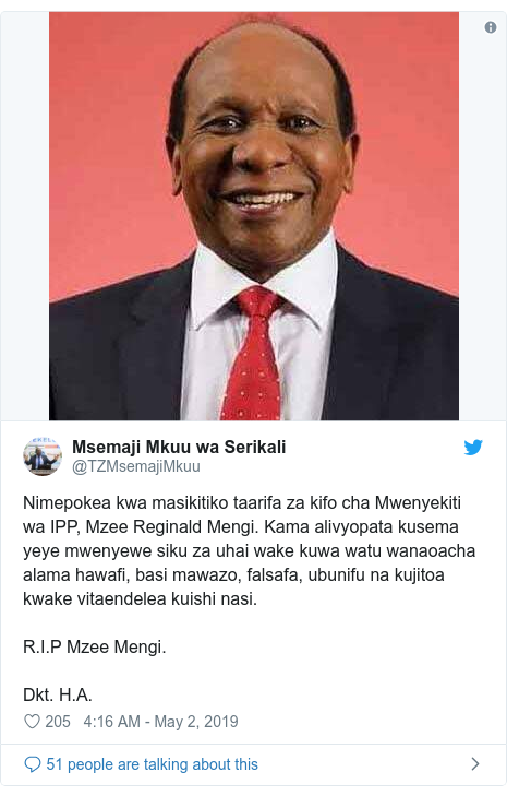 Ujumbe wa Twitter wa @TZMsemajiMkuu: Nimepokea kwa masikitiko taarifa za kifo cha Mwenyekiti wa IPP, Mzee Reginald Mengi. Kama alivyopata kusema yeye mwenyewe siku za uhai wake kuwa watu wanaoacha alama hawafi, basi mawazo, falsafa, ubunifu na kujitoa kwake vitaendelea kuishi nasi. R.I.P Mzee Mengi.Dkt. H.A. 