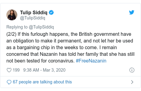 Twitter post by @TulipSiddiq: (2/2) If this furlough happens, the British government have an obligation to make it permanent, and not let her be used as a bargaining chip in the weeks to come. I remain concerned that Nazanin has told her family that she has still not been tested for coronavirus. #FreeNazanin