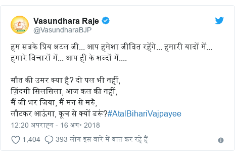 ट्विटर पोस्ट @VasundharaBJP: हम सबके प्रिय अटल जी... आप हमेशा जीवित रहेंगे... हमारी यादों में... हमारे विचारों में... आप ही के शब्दों में.... मौत की उमर क्या है? दो पल भी नहीं, ज़िंदगी सिलसिला, आज कल की नहीं,मैं जी भर जिया, मैं मन से मरुँ, लौटकर आऊंगा, कूच से क्यों डरूं?#AtalBihariVajpayee