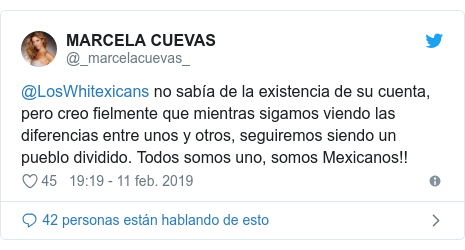 Publicación de Twitter por @_marcelacuevas_: @LosWhitexicans no sabía de la existencia de su cuenta, pero creo fielmente que mientras sigamos viendo las diferencias entre unos y otros, seguiremos siendo un pueblo dividido. Todos somos uno, somos Mexicanos!!