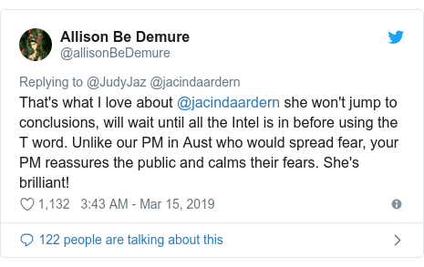 Twitter හි @allisonBeDemure කළ පළකිරීම: That's what I love about @jacindaardern she won't jump to conclusions, will wait until all the Intel is in before using the T word. Unlike our PM in Aust who would spread fear, your PM reassures the public and calms their fears. She's brilliant!