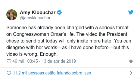 Twitter post de @amyklobuchar: Someone has already been charged with a serious threat on Congresswoman Omar’s life. The video the President chose to send out today will only incite more hate. You can disagree with her words—as I have done before—but this video is wrong. Enough.
