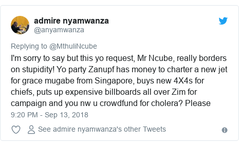 Twitter post by @anyamwanza: I'm sorry to say but this yo request, Mr Ncube, really borders on stupidity! Yo party Zanupf has money to charter a new jet for grace mugabe from Singapore, buys new 4X4s for chiefs, puts up expensive billboards all over Zim for campaign and you nw u crowdfund for cholera? Please
