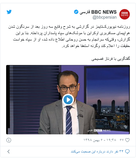 پست توییتر از @bbcpersian: روزنامه نیویورک‌تایمز در گزارشی به شرح وقایع سه روز بعد از سرنگون شدن هواپیمای مسافربری اوکراین با موشک‌های سپاه پاسداران پرداخته. بنا براین گزارش، وقتی‌که سرانجام به حسن روحانی اطلاع داده شد، او از سپاه خواست حقیقت را اعلام کند وگرنه استعفا خواهد کرد.گفتگویی با فرناز فصیحی 