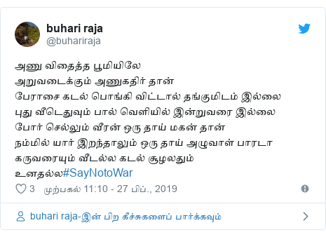 டுவிட்டர் இவரது பதிவு @buhariraja: அணு விதைத்த பூமியிலேஅறுவடைக்கும் அணுகதிர் தான்பேராசை கடல் பொங்கி விட்டால் தங்குமிடம் இல்லைபுது வீடெதுவும் பால் வெளியில் இன்றுவரை இல்லைபோர் செல்லும் வீரன் ஒரு தாய் மகன் தான்நம்மில் யார் இறந்தாலும் ஒரு தாய் அழுவாள் பாரடாகருவரையும் வீடல்ல கடல் சூழலதும் உனதல்ல#SayNotoWar
