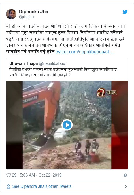 Twitter post by @dipjha: यो डोजर चलाउने,चलाउन आदेश दिने र डोचर मालिक माथि ज्यान मार्ने उधोगमा मुद्दा चलाउँदा उपयुक्त हुन्छ,विकास निर्माणमा अवरोध गर्नेलाई प्रहरी लगाएर हटाउन सकिन्थयो वा वार्ता,क्षतिपूर्ति आदि उपाय छँदा छँदै डोजर आतंक मचाउन आवश्यक थिएन,मानव अधिकार आयोगले समेत छानवीन गर्न पछाडि पर्नु हुँदैन 