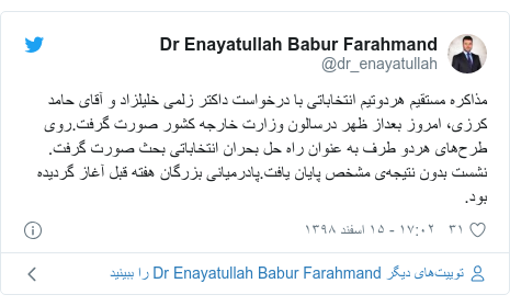 پست توییتر از @dr_enayatullah: مذاکره مستقیم هردوتیم انتخاباتی با درخواست داکتر زلمی خلیلزاد و آقای حامد کرزی، امروز بعداز ظهر درسالون وزارت خارجه کشور صورت گرفت.روی طرح‌های هردو طرف به عنوان راه حل بحران انتخاباتی بحث صورت گرفت. نشست بدون نتیجه‌ی مشخص پایان یافت.‌پادرمیانی بزرگان هفته قبل آغاز گردیده بود.