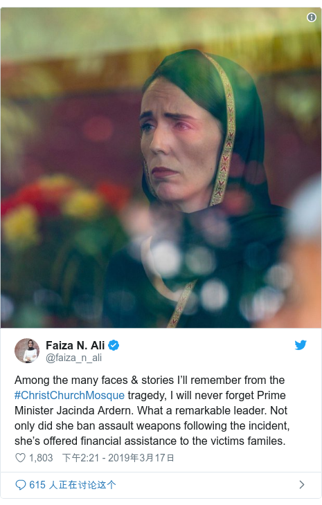 Twitter 用户名 @faiza_n_ali: Among the many faces & stories I’ll remember from the #ChristChurchMosque tragedy, I will never forget Prime Minister Jacinda Ardern. What a remarkable leader. Not only did she ban assault weapons following the incident, she’s offered financial assistance to the victims familes. 