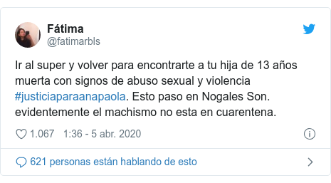 Publicación de Twitter por @fatimarbls: Ir al super y volver para encontrarte a tu hija de 13 años muerta con signos de abuso sexual y violencia #justiciaparaanapaola. Esto paso en Nogales Son. evidentemente el machismo no esta en cuarentena.