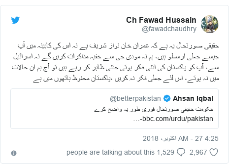 ٹوئٹر پوسٹس @fawadchaudhry کے حساب سے: حقیقی صورتحال یہ ہے کہ عمران خان نواز شریف ہے نہ اس کی کابینہ میں آپ جیسے جعلی ارسطو ہیں، ہم نہ مودی جی سے خفیہ مذاکرات کریں گے نہ اسرائیل سے، آپ کو پاکستان کی اتنی فکر ہوتی جتنی ظاہر کر رہے ہیں تو آج ہم ان حالات میں نہ ہوتے، اس لئے جعلی فکر نہ کریں ،پاکستان محفوظ ہاتھوں میں ہے 