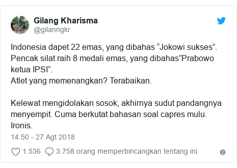 Twitter pesan oleh @gilanngkr: Indonesia dapet 22 emas, yang dibahas “Jokowi sukses”.Pencak silat raih 8 medali emas, yang dibahas”Prabowo ketua IPSI”.Atlet yang memenangkan? Terabaikan.Kelewat mengidolakan sosok, akhirnya sudut pandangnya menyempit. Cuma berkutat bahasan soal capres mulu.Ironis.