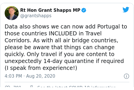 Twitter post by @grantshapps: Data also shows we can now add Portugal to those countries INCLUDED in Travel Corridors. As with all air bridge countries, please be aware that things can change quickly. Only travel if you are content to unexpectedly 14-day quarantine if required (I speak from experience!)