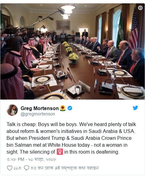 @gregmortenson এর টুইটার পোস্ট: Talk is cheap  Boys will be boys. We've heard plenty of talk about reform &amp; women's initiatives in Saudi Arabia &amp; USA. But when President Trump &amp; Saudi Arabia Crown Prince bin Salman met at White House today - not a woman in sight. The silencing of ♀️ in this room is deafening. 