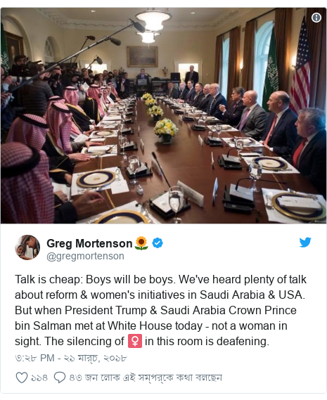 @gregmortenson এর টুইটার পোস্ট: Talk is cheap  Boys will be boys. We've heard plenty of talk about reform & women's initiatives in Saudi Arabia & USA. But when President Trump & Saudi Arabia Crown Prince bin Salman met at White House today - not a woman in sight. The silencing of ♀️ in this room is deafening. 