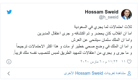 تويتر رسالة بعث بها @h_sweid: ثلاث احتمالات لما يجري في السعوديةاما ان انقلاب كان يحضر و تم اكتشافه و جرى اعتقال المدبرينواما ان الملك سلمان سيتنحى عن العرشو اما ان الملك في وضع صحي خطير او مات و هذا اكثر الاحتمالات ترجيحاًو ما جرى و يجري من اعتقالات لتمهيد الطريق لمبس لتنصيب نفسه ملك قريباً.