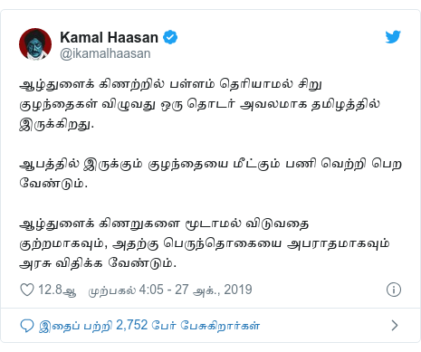 டுவிட்டர் இவரது பதிவு @ikamalhaasan: ஆழ்துளைக் கிணற்றில் பள்ளம் தெரியாமல் சிறு குழந்தைகள் விழுவது ஒரு தொடர் அவலமாக தமிழத்தில் இருக்கிறது. ஆபத்தில் இருக்கும் குழந்தையை மீட்கும் பணி வெற்றி பெற வேண்டும். ஆழ்துளைக் கிணறுகளை மூடாமல் விடுவதை குற்றமாகவும், அதற்கு பெருந்தொகையை அபராதமாகவும் அரசு விதிக்க வேண்டும்.