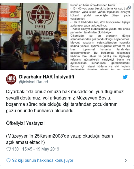 @inisiyatifAmed tarafÄ±ndan yapÄ±lan Twitter paylaÅÄ±mÄ±: DiyarbakÄ±râda omuz omuza hak mÃ¼cadelesi yÃ¼rÃ¼ttÃ¼ÄÃ¼mÃ¼z sevgili dostumuz, yol arkadaÅÄ±mÄ±z MÃ¼zeyyen Boylu, boÅanma sÃ¼recinde olduÄu kiÅi tarafÄ±ndan Ã§ocuklarÄ±nÄ±n gÃ¶zÃ¼ Ã¶nÃ¼nde hunharca Ã¶ldÃ¼rÃ¼ldÃ¼. Ãfkeliyiz! YastayÄ±z!(MÃ¼zeyyenâin 25KasÄ±m2008âde yazÄ±p okuduÄu basÄ±n aÃ§Ä±klamasÄ± ektedir) 