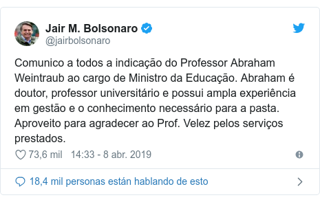 Publicación de Twitter por @jairbolsonaro: Comunico a todos a indicação do Professor Abraham Weintraub ao cargo de Ministro da Educação. Abraham é doutor, professor universitário e possui ampla experiência em gestão e o conhecimento necessário para a pasta. Aproveito para agradecer ao Prof. Velez pelos serviços prestados.