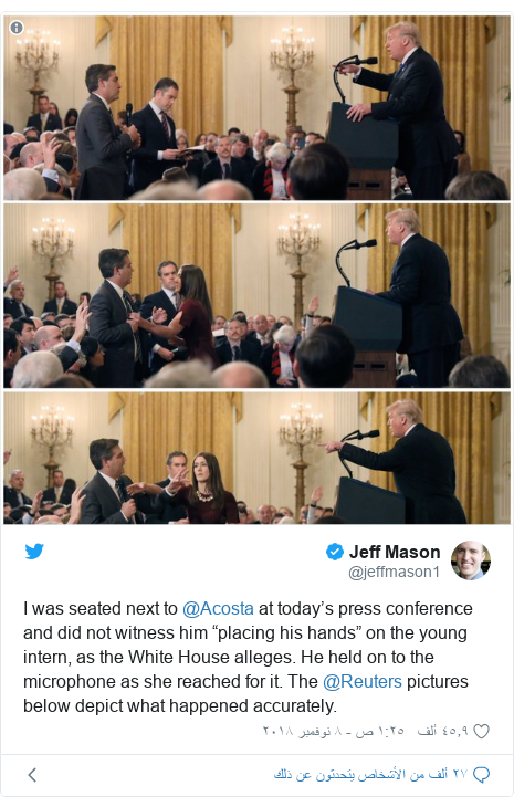 تويتر رسالة بعث بها @jeffmason1: I was seated next to ⁦@Acosta⁩ at today’s press conference and did not witness him “placing his hands” on the young intern, as the White House alleges. He held on to the microphone as she reached for it. The ⁦@Reuters⁩ pictures below depict what happened accurately. 