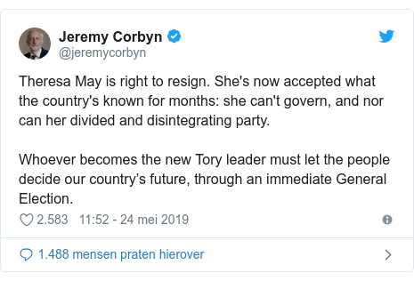 Twitter post by @jeremycorbyn: Theresa May is right to resign. She's now accepted what the country's known for months  she can't govern, and nor can her divided and disintegrating party.Whoever becomes the new Tory leader must let the people decide our country’s future, through an immediate General Election.
