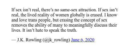 Publicación de Twitter por @jk_rowling: If sex isn’t real, there’s no same-sex attraction. If sex isn’t real, the lived reality of women globally is erased. I know and love trans people, but erasing the concept of sex removes the ability of many to meaningfully discuss their lives. It isn’t hate to speak the truth.