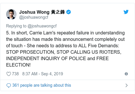 Twitter post by @joshuawongcf: 5. In short, Carrie Lam's repeated failure in understanding the situation has made this announcement completely out of touch - She needs to address to ALL Five Demands   STOP PROSECUTION, STOP CALLING US RIOTERS, INDEPENDENT INQUIRY OF POLICE and FREE ELECTION!