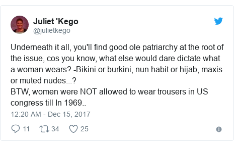 Twitter post by @julietkego: Underneath it all, you'll find good ole patriarchy at the root of the issue, cos you know, what else would dare dictate what a woman wears? -Bikini or burkini, nun habit or hijab, maxis or muted nudes...? BTW, women were NOT allowed to wear trousers in US congress till In 1969..