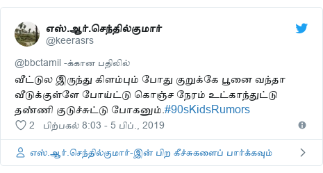 டுவிட்டர் இவரது பதிவு @keerasrs: வீட்டுல இருந்து கிளம்பும் போது குறுக்கே பூனை வந்தா வீடுக்குள்ளே போய்ட்டு கொஞ்ச நேரம் உட்காந்துட்டு தண்ணி குடுச்சுட்டு போகனும்.#90sKidsRumors