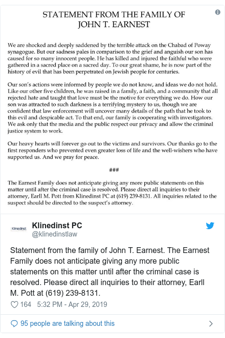 Twitter post by @klinedinstlaw: Statement from the family of John T. Earnest. The Earnest Family does not anticipate giving any more public statements on this matter until after the criminal case is resolved. Please direct all inquiries to their attorney, Earll M. Pott at (619) 239-8131. 