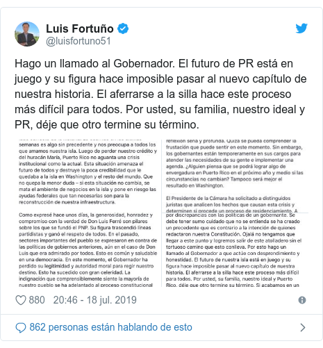 Publicación de Twitter por @luisfortuno51: Hago un llamado al Gobernador. El futuro de PR está en juego y su figura hace imposible pasar al nuevo capítulo de nuestra historia. El aferrarse a la silla hace este proceso más difícil para todos. Por usted, su familia, nuestro ideal y PR, déje que otro termine su término. 