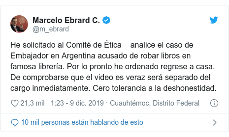 Publicación de Twitter por @m_ebrard: He solicitado al Comité de Ética analice el caso de Embajador en Argentina acusado de robar libros en famosa librería. Por lo pronto he ordenado regrese a casa. De comprobarse que el video es veraz será separado del cargo inmediatamente. Cero tolerancia a la deshonestidad.