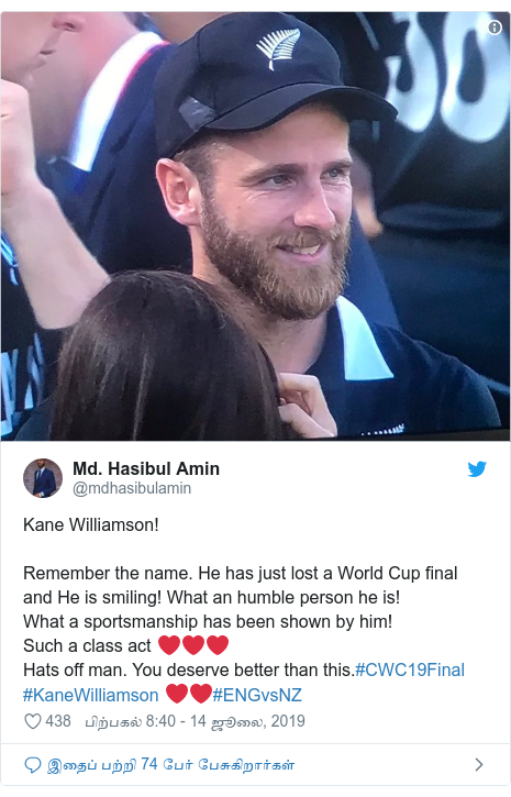 டுவிட்டர் இவரது பதிவு @mdhasibulamin: Kane Williamson!Remember the name. He has just lost a World Cup final and He is smiling! What an humble person he is!What a sportsmanship has been shown by him!Such a class act ❤❤❤Hats off man. You deserve better than this.#CWC19Final #KaneWilliamson ❤❤#ENGvsNZ 
