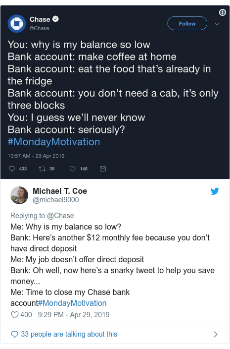 Twitter post by @michael9000: Me  Why is my balance so low?Bank  Here’s another $12 monthly fee because you don’t have direct depositMe  My job doesn’t offer direct depositBank  Oh well, now here’s a snarky tweet to help you save money... Me  Time to close my Chase bank account#MondayMotivation 