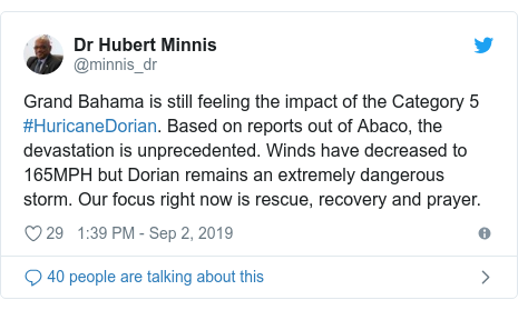 Twitter post by @minnis_dr: Grand Bahama is still feeling the impact of the Category 5 #HuricaneDorian. Based on reports out of Abaco, the devastation is unprecedented. Winds have decreased to 165MPH but Dorian remains an extremely dangerous storm. Our focus right now is rescue, recovery and prayer.