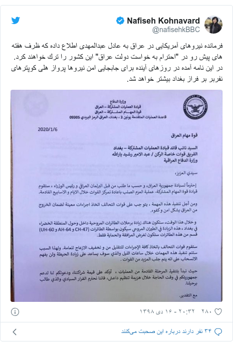 پست توییتر از @nafisehkBBC: فرمانده نيروهاى آمريكايى در عراق به عادل عبدالمهدى اطلاع داده كه ظرف هفته هاى پيش رو در "احترام به خواست دولت عراق" اين كشور را ترك خواهند كرد. در اين نامه آمده در روزهاى آينده براى جابجايى امن نيروها پرواز هلى كوپترهاى نفربر بر فراز بغداد بيشتر خواهد شد. 