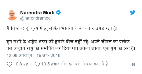 ट्विटर पोस्ट @narendramodi: मैं नि शब्द हूं, शून्य में हूं, लेकिन भावनाओं का ज्वार उमड़ रहा है। हम सभी के श्रद्धेय अटल जी हमारे बीच नहीं रहे। अपने जीवन का प्रत्येक पल उन्होंने राष्ट्र को समर्पित कर दिया था। उनका जाना, एक युग का अंत है।