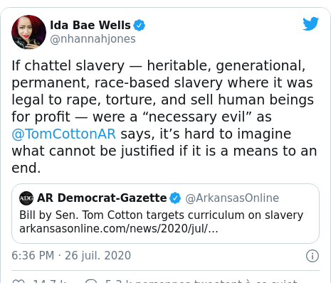 Twitter publication par @nhannahjones: If chattel slavery — heritable, generational, permanent, race-based slavery where it was legal to rape, torture, and sell human beings for profit — were a “necessary evil” as @TomCottonAR says, it’s hard to imagine what cannot be justified if it is a means to an end. 