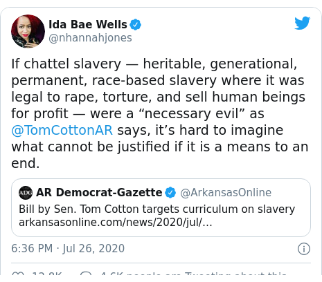 Twitter post by @nhannahjones: If chattel slavery — heritable, generational, permanent, race-based slavery where it was legal to rape, torture, and sell human beings for profit — were a “necessary evil” as @TomCottonAR says, it’s hard to imagine what cannot be justified if it is a means to an end. 