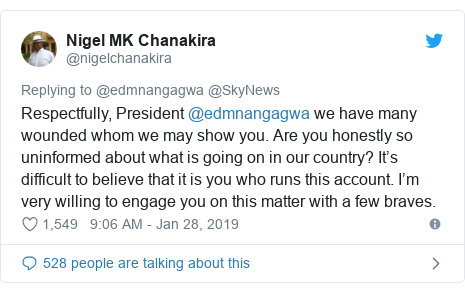 Twitter post by @nigelchanakira: Respectfully, President @edmnangagwa we have many wounded whom we may show you. Are you honestly so uninformed about what is going on in our country? It’s difficult to believe that it is you who runs this account. I’m very willing to engage you on this matter with a few braves.