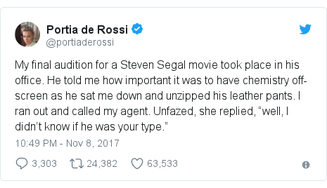 Twitter post by @portiaderossi: My final audition for a Steven Segal movie took place in his office. He told me how important it was to have chemistry off-screen as he sat me down and unzipped his leather pants. I? ran out and called my agent. Unfazed, she replied, “well, I didn’t know if he was your type.”