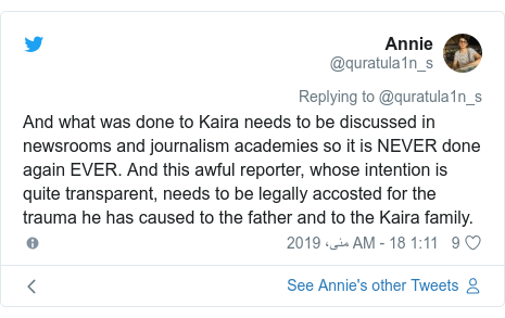 ٹوئٹر پوسٹس @quratula1n_s کے حساب سے: And what was done to Kaira needs to be discussed in newsrooms and journalism academies so it is NEVER done again EVER. And this awful reporter, whose intention is quite transparent, needs to be legally accosted for the trauma he has caused to the father and to the Kaira family.