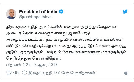 டுவிட்டர் இவரது பதிவு @rashtrapatibhvn: திரு.கருணாநிதி அவர்களின் மறைவு அறிந்து வேதனை அடைந்தேன். கலைஞர் என்று அன்போடு அழைக்கப்பட்டவர் நம் வாழ்வில் வல்லமைமிக்க மரபினை விட்டுச் சென்றிருக்கிறார். எனது ஆழ்ந்த இரங்களை அவரது குடும்பத்தாருக்கும்,  மற்றும் கோடிக்கணக்கான மக்களுக்கும் தெரிவித்துக் கொள்கிறேன்.