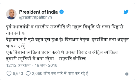 ट्विटर पोस्ट @rashtrapatibhvn: पूर्व प्रधानमंत्री व भारतीय राजनीति की महान विभूति श्री अटल बिहारी वाजपेयी के देहावसान से मुझे बहुत दुख हुआ है। विलक्षण नेतृत्व, दूरदर्शिता तथा अद्भुत भाषण उन्हें एक विशाल व्यक्तित्व प्रदान करते थे।उनका विराट व स्नेहिल व्यक्तित्व हमारी स्मृतियों में बसा रहेगा—राष्ट्रपति कोविन्द